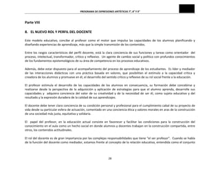 PROGRAMA	
  DE	
  EXPRESIONES	
  ARTÍSTICAS	
  7°,	
  8°	
  Y	
  9°	
  
28	
  
Parte	
  VIII	
  
	
  
8.	
  	
  	
  EL	
  NUEVO	
  ROL	
  Y	
  PERFIL	
  DEL	
  DOCENTE	
  
	
  
Este	
   modelo	
   educativo,	
   concibe	
   al	
   profesor	
   como	
   el	
   motor	
   que	
   impulsa	
   las	
   capacidades	
   de	
   los	
   alumnos	
   planificando	
   y	
  
diseñando	
  experiencias	
  de	
  aprendizaje,	
  más	
  que	
  la	
  simple	
  transmisión	
  de	
  los	
  contenidos.	
  
	
  
Entre	
  los	
  rasgos	
  característicos	
  del	
  perfil	
  docente,	
  está	
  la	
  clara	
  conciencia	
  de	
  sus	
  funciones	
  y	
  tareas	
  como	
  orientador	
  	
  del	
  
proceso,	
  intelectual,	
  transformador,	
  crítico	
  y	
  reflexivo.	
  	
  Un	
  agente	
  de	
  cambio	
  social	
  y	
  político	
  con	
  profundos	
  conocimientos	
  
de	
  los	
  fundamentos	
  epistemológicos	
  de	
  su	
  área	
  de	
  competencia	
  en	
  los	
  procesos	
  educativos.	
  
	
  
Además,	
  debe	
  estar	
  dispuesto	
  para	
  el	
  acompañamiento	
  del	
  proceso	
  de	
  aprendizaje	
  de	
  los	
  estudiantes.	
  	
  Es	
  líder	
  y	
  mediador	
  
de	
   las	
   interacciones	
   didácticas	
   con	
   una	
   práctica	
   basada	
   en	
   valores,	
   que	
   posibilitan	
   el	
   estímulo	
   a	
   la	
   capacidad	
   crítica	
   y	
  
creadora	
  de	
  los	
  alumnos	
  y	
  promueve	
  en	
  él,	
  el	
  desarrollo	
  del	
  sentido	
  crítico	
  y	
  reflexivo	
  de	
  su	
  rol	
  social	
  frente	
  a	
  la	
  educación.	
  
	
  
El	
   profesor	
   estimula	
   el	
   desarrollo	
   de	
   las	
   capacidades	
   de	
   los	
   alumnos	
   en	
   consecuencia,	
   su	
   formación	
   debe	
   concebirse	
   y	
  
realizarse	
   desde	
   la	
   perspectiva	
   de	
   la	
   adquisición	
   y	
   aplicación	
   de	
   estrategias	
   para	
   que	
   el	
   alumno	
   aprenda,	
   desarrolle	
   sus	
  
capacidades	
   y	
   	
   adquiera	
   conciencia	
   del	
   valor	
   de	
   su	
   creatividad	
   y	
   de	
   la	
   necesidad	
   de	
   ser	
   él,	
   como	
   sujeto	
   educativo	
   y	
   del	
  
resultado	
  y	
  la	
  expresión	
  duradera	
  de	
  la	
  calidad	
  de	
  sus	
  aprendizajes.	
  
	
  
El	
  docente	
  debe	
  tener	
  clara	
  conciencia	
  de	
  su	
  condición	
  personal	
  y	
  profesional	
  para	
  el	
  cumplimiento	
  cabal	
  de	
  su	
  proyecto	
  de	
  
vida	
  desde	
  su	
  particular	
  esfera	
  de	
  actuación,	
  comentado	
  en	
  una	
  conciencia	
  ética	
  y	
  valores	
  morales	
  en	
  aras	
  de	
  la	
  construcción	
  
de	
  una	
  sociedad	
  más	
  justa,	
  equitativa	
  y	
  solidaria.	
  
	
  
El	
   	
   papel	
   del	
   profesor,	
   en	
   la	
   educación	
   actual	
   consiste	
   en	
   favorecer	
   y	
   facilitar	
   las	
   condiciones	
   para	
   la	
   construcción	
   del	
  
conocimiento	
  en	
  el	
  aula	
  como	
  un	
  hecho	
  social	
  en	
  donde	
  alumnos	
  y	
  docentes	
  trabajan	
  en	
  la	
  construcción	
  compartida,	
  entre	
  
otros,	
  los	
  contenidos	
  actitudinales.	
  
	
  
El	
  rol	
  del	
  docente	
  es	
  de	
  gran	
  importancia	
  por	
  las	
  complejas	
  responsabilidades	
  que	
  tiene	
  “el	
  ser	
  profesor”.	
  	
  Cuando	
  se	
  habla	
  
de	
  la	
  función	
  del	
  docente	
  como	
  mediador,	
  estamos	
  frente	
  al	
  concepto	
  de	
  la	
  relación	
  educativa,	
  entendida	
  como	
  el	
  conjunto	
  
 