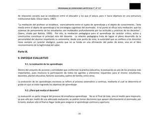 PROGRAMA	
  DE	
  EXPRESIONES	
  ARTÍSTICAS	
  7°,	
  8°	
  Y	
  9°	
  
29	
  
de	
  relaciones	
  sociales	
  que	
  se	
  establecen	
  entre	
  el	
  educador	
  y	
  los	
  que	
  él	
  educa,	
  para	
  ir	
  hacia	
  objetivos	
  en	
  una	
  estructura	
  
institucional	
  dada.	
  (Oscar	
  Sáenz,	
  1987).	
  
	
  
“La	
  mediación	
  del	
  profesor	
  se	
  establece,	
  	
  esencialmente	
  entre	
  el	
  sujeto	
  de	
  aprendizaje	
  y	
  el	
  objeto	
  de	
  conocimiento…”éste	
  
media	
  entre	
  el	
  objeto	
  de	
  aprendizaje	
  y	
  las	
  estrategias	
  cognitivas	
  del	
  alumnado.	
  	
  A	
  tal	
  punto	
  es	
  eficaz	
  esta	
  mediación,	
  que	
  los	
  
sistemas	
  de	
  pensamiento	
  de	
  los	
  estudiantes	
  son	
  moldeados	
  profundamente	
  por	
  las	
  actitudes	
  y	
  prácticas	
  de	
  los	
  docentes”.	
  	
  
(Sáenz,	
   citado	
   por	
   Batista,	
   1999).	
   	
   Por	
   ello,	
   la	
   mediación	
   pedagógica	
   para	
   el	
   aprendizaje	
   de	
   carácter	
   crítico,	
   activo	
   y	
  
constructivo	
   constituye	
   el	
   principal	
   reto	
   del	
   docente.	
   	
   La	
   relación	
   pedagógica	
   trata	
   de	
   lograr	
   el	
   pleno	
   desarrollo	
   de	
   la	
  
personalidad	
  del	
  alumno	
  respetando	
  su	
  autonomía;	
  desde	
  este	
  punto	
  de	
  vista,	
  la	
  autoridad	
  que	
  se	
  confiere	
  a	
  los	
  docentes	
  
tiene	
   siempre	
   un	
   carácter	
   dialógico,	
   puesto	
   que	
   no	
   se	
   funda	
   en	
   una	
   afirmación	
   del	
   poder	
   de	
   éstos,	
   sino	
   en	
   el	
   libre	
  
reconocimiento	
  de	
  la	
  legitimidad	
  del	
  saber.	
  
	
  
Parte	
  IX.	
  
	
  
9.	
  ENFOQUE	
  EVALUATIVO	
  
	
  
9.1.	
  La	
  evaluación	
  de	
  los	
  aprendizajes	
  
	
  
Dentro	
  del	
  conjunto	
  de	
  acciones	
  y	
  actividades	
  que	
  conforman	
  la	
  práctica	
  educativa,	
  la	
  evaluación	
  es	
  uno	
  de	
  los	
  procesos	
  más	
  
importantes,	
   pues	
   involucra	
   la	
   participación	
   de	
   todos	
   los	
   agentes	
   y	
   elementos	
   requeridos	
   para	
   el	
   mismo:	
   estudiantes,	
  
docentes,	
  plantel	
  educativo,	
  factores	
  asociados,	
  padres	
  de	
  familia,	
  entre	
  otros.	
  
	
  
La	
  evaluación	
  de	
  los	
  aprendizajes	
  escolares	
  se	
  refiere	
  al	
  proceso	
  sistemático	
  y	
  continuo,	
  mediante	
  el	
  cual	
  se	
  determina	
  el	
  
grado	
  en	
  que	
  se	
  están	
  logrando	
  los	
  objetivos	
  de	
  aprendizaje.	
  
	
  
9.2.	
  ¿Para	
  qué	
  evalúa	
  el	
  docente?	
  
	
  
La	
  evaluación	
  es	
  parte	
  integral	
  del	
  proceso	
  de	
  enseñanza-­‐aprendizaje.	
  	
  	
  No	
  es	
  el	
  final	
  de	
  éste,	
  sino	
  el	
  medio	
  para	
  mejorarlo,	
  
ya	
  que	
  sólo	
  por	
  medio	
  de	
  una	
  adecuada	
  evaluación,	
  se	
  podrán	
  tomar	
  decisiones	
  que	
  apoyen	
  efectivamente	
  al	
  alumnado;	
  por	
  
lo	
  tanto,	
  evaluar	
  sólo	
  al	
  final	
  es	
  llegar	
  tarde	
  para	
  asegurar	
  el	
  aprendizaje	
  continuo	
  y	
  oportuno.	
  
	
  
 