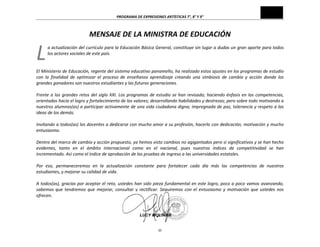 PROGRAMA	
  DE	
  EXPRESIONES	
  ARTÍSTICAS	
  7°,	
  8°	
  Y	
  9°	
  
iii	
  
MENSAJE	
  DE	
  LA	
  MINISTRA	
  DE	
  EDUCACIÓN	
  
a	
  actualización	
  del	
  currículo	
  para	
  la	
  Educación	
  Básica	
  General,	
  constituye	
  sin	
  lugar	
  a	
  dudas	
  un	
  gran	
  aporte	
  para	
  todos	
  
los	
  actores	
  sociales	
  de	
  este	
  país.	
  
	
  
	
  
El	
  Ministerio	
  de	
  Educación,	
  regente	
  del	
  sistema	
  educativo	
  panameño,	
  ha	
  realizado	
  estos	
  ajustes	
  en	
  los	
  programas	
  de	
  estudio	
  
con	
   la	
   finalidad	
   de	
   optimizar	
   el	
   proceso	
   de	
   enseñanza	
   aprendizaje	
   creando	
   una	
   simbiosis	
   de	
   cambio	
   y	
   acción	
   donde	
   los	
  
grandes	
  ganadores	
  son	
  nuestros	
  estudiantes	
  y	
  las	
  futuras	
  generaciones.	
  
	
  
Frente	
  a	
  los	
  grandes	
  retos	
  del	
  siglo	
  XXI.	
  Los	
  programas	
  de	
  estudio	
  se	
  han	
  revisado;	
  haciendo	
  énfasis	
  en	
  las	
  competencias,	
  
orientadas	
  hacia	
  el	
  logro	
  y	
  fortalecimiento	
  de	
  los	
  valores;	
  desarrollando	
  habilidades	
  y	
  destrezas;	
  pero	
  sobre	
  todo	
  motivando	
  a	
  
nuestros	
  alumnos(as)	
  a	
  participar	
  activamente	
  de	
  una	
  vida	
  ciudadana	
  digna;	
  impregnada	
  de	
  paz,	
  tolerancia	
  y	
  respeto	
  a	
  las	
  
ideas	
  de	
  los	
  demás.	
  
	
  
Invitando	
  a	
  todos(as)	
  los	
  docentes	
  a	
  dedicarse	
  con	
  mucho	
  amor	
  a	
  su	
  profesión,	
  hacerlo	
  con	
  dedicación,	
  motivación	
  y	
  mucho	
  
entusiasmo.	
  
	
  
Dentro	
  del	
  marco	
  de	
  cambio	
  y	
  acción	
  propuesto,	
  ya	
  hemos	
  visto	
  cambios	
  no	
  agigantados	
  pero	
  sí	
  significativos	
  y	
  se	
  han	
  hecho	
  
evidentes,	
   tanto	
   en	
   el	
   ámbito	
   internacional	
   como	
   en	
   el	
   nacional,	
   pues	
   nuestros	
   índices	
   de	
   competitividad	
   se	
   han	
  
incrementado.	
  Así	
  como	
  el	
  índice	
  de	
  aprobación	
  de	
  las	
  pruebas	
  de	
  ingreso	
  a	
  las	
  universidades	
  estatales.	
  
	
  
Por	
   eso,	
   permaneceremos	
   en	
   la	
   actualización	
   constante	
   para	
   fortalecer	
   cada	
   día	
   más	
   las	
   competencias	
   de	
   nuestros	
  
estudiantes,	
  y	
  mejorar	
  su	
  calidad	
  de	
  vida.	
  
	
  
A	
  todos(as),	
  gracias	
  por	
  aceptar	
  el	
  reto,	
  ustedes	
  han	
  sido	
  pieza	
  fundamental	
  en	
  este	
  logro,	
  poco	
  a	
  poco	
  vamos	
  avanzando,	
  
sabemos	
   que	
   tendremos	
   que	
   mejorar,	
   consultar	
   y	
   rectificar.	
   Seguiremos	
   con	
   el	
   entusiasmo	
   y	
   motivación	
   que	
   ustedes	
   nos	
  
ofrecen.	
  
	
  
	
  	
  
L	
  
 