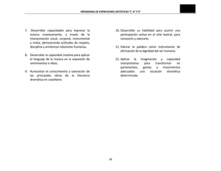 PROGRAMA	
  DE	
  EXPRESIONES	
  ARTÍSTICAS	
  7°,	
  8°	
  Y	
  9°	
  
39	
  
	
  
	
  
7. 	
  Desarrollar	
   capacidades	
   para	
   expresar	
   la	
  
música	
   creativamente,	
   a	
   través	
   de	
   la	
  
interpretación	
   vocal,	
   corporal,	
   instrumental	
  
y	
  mixta,	
  demostrando	
  actitudes	
  de	
  respeto,	
  
disciplina	
  y	
  armónicas	
  relaciones	
  humanas.	
  
	
  
8. Desarrollar	
  la	
  capacidad	
  creativa	
  para	
  aplicar	
  
el	
  lenguaje	
  de	
  la	
  música	
  en	
  la	
  expresión	
  de	
  
sentimientos	
  e	
  ideas.	
  
	
  
9. Acrecentar	
  el	
  conocimiento	
  y	
  valoración	
  de	
  
las	
   principales	
   obras	
   de	
   la	
   literatura	
  
dramática	
  en	
  castellano.	
  
	
  
	
  
10. Desarrollar	
   su	
   habilidad	
   para	
   asumir	
   una	
  
participación	
   activa	
   en	
   el	
   arte	
   teatral,	
   para	
  
conocerlo	
  y	
  valorarlo.	
  
	
  
11. Valorar	
   la	
   palabra	
   como	
   instrumento	
   de	
  
afirmación	
  de	
  la	
  dignidad	
  del	
  ser	
  humano.	
  
	
  
12. Aplicar	
   la	
   imaginación	
   y	
   capacidad	
  
interpretativa	
   para	
   transformar	
   en	
  
parlamentos,	
   gestos	
   y	
   movimientos	
  
adecuados	
   una	
   situación	
   dramática	
  
determinada.	
  
	
  
	
  
	
  
	
  
	
  
	
  
	
  
	
  
	
  
	
  
	
  
	
  
	
  
	
  
	
  
	
  
	
  
	
  
	
  
	
  
	
  
	
  
	
  
	
  
	
  
	
  
	
  
	
  
	
  
	
  
	
  
 