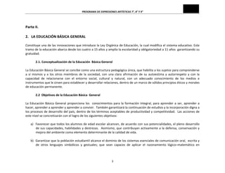 PROGRAMA	
  DE	
  EXPRESIONES	
  ARTÍSTICAS	
  7°,	
  8°	
  Y	
  9°	
  

	
  

Parte	
  II.	
  
	
  
2.	
  	
  	
  LA	
  EDUCACIÓN	
  BÁSICA	
  GENERAL	
  
	
  
Constituye	
  una	
  de	
  las	
  innovaciones	
  que	
  introduce	
  la	
  Ley	
  Orgánica	
  de	
  Educación,	
  la	
  cual	
  modifica	
  el	
  sistema	
  educativo.	
  Este	
  
tramo	
   de	
   la	
   educación	
   abarca	
   desde	
   los	
   cuatro	
   a	
   15	
   años	
   y	
   amplía	
   la	
   escolaridad	
   y	
   obligatoriedad	
   a	
   11	
   años	
   	
   garantizando	
   su	
  
gratuidad.	
  
	
  
2.1.	
  Conceptualización	
  de	
  la	
  Educación	
  	
  Básica	
  General	
  
	
  
La	
  Educación	
  Básica	
  General	
  se	
  concibe	
  como	
  una	
  estructura	
  pedagógica	
  única,	
  que	
  habilita	
  a	
  los	
  sujetos	
  para	
  comprenderse	
  
a	
   sí	
   mismos	
   y	
   a	
   los	
   otros	
   miembros	
   de	
   la	
   sociedad,	
   con	
   una	
   clara	
   afirmación	
   de	
   su	
   autoestima	
   y	
   autorrespeto	
   y	
   con	
   la	
  
capacidad	
   de	
   relacionarse	
   con	
   el	
   entorno	
   social,	
   cultural	
   y	
   natural,	
   con	
   un	
   adecuado	
   conocimiento	
   de	
   los	
   medios	
   e	
  
instrumentos	
  que	
  le	
  sirven	
  para	
  establecer	
  y	
  desarrollar	
  relaciones,	
  dentro	
  de	
  un	
  marco	
  de	
  sólidos	
  principios	
  éticos	
  y	
  morales	
  
de	
  educación	
  permanente.	
  
	
  
2.2	
  	
  Objetivos	
  de	
  la	
  Educación	
  Básica	
  	
  General	
  
	
  
La	
   Educación	
   Básica	
   General	
   proporciona	
   los	
   	
   conocimientos	
   para	
   la	
   formación	
   integral,	
   para	
   aprender	
   a	
   ser,	
   aprender	
   a	
  
hacer,	
  aprender	
  a	
  aprender	
  y	
  aprender	
  a	
  convivir.	
  	
  También	
  garantizará	
  la	
  continuación	
  de	
  estudios	
  y	
  la	
  incorporación	
  digna	
  a	
  
los	
  procesos	
  de	
  desarrollo	
  del	
  país,	
  dentro	
  de	
  los	
  términos	
  aceptables	
  de	
  productividad	
  y	
  competitividad.	
  	
  Las	
  acciones	
  de	
  
este	
  nivel	
  se	
  concretizarán	
  con	
  el	
  logro	
  de	
  los	
  siguientes	
  objetivos:	
  
	
  
a) Favorecer	
  que	
  todos	
  los	
  alumnos	
  de	
  edad	
  escolar	
  alcancen,	
  de	
  acuerdo	
  con	
  sus	
  potencialidades,	
  el	
  pleno	
  desarrollo	
  
de	
   sus	
   capacidades,	
   habilidades	
   y	
   destrezas.	
   	
   Asimismo,	
   que	
   contribuyan	
   activamente	
   a	
   la	
   defensa,	
   conservación	
   y	
  
mejora	
  del	
  ambiente	
  como	
  elemento	
  determinante	
  de	
  la	
  calidad	
  de	
  vida.	
  
	
  
b) Garantizar	
  que	
  la	
  población	
  estudiantil	
  alcance	
  el	
  dominio	
  de	
  los	
  sistemas	
  esenciales	
  de	
  comunicación	
  oral,	
  	
  escrita	
  y	
  
de	
   otros	
   lenguajes	
   simbólicos	
   y	
   gestuales;	
   que	
   sean	
   capaces	
   de	
   aplicar	
   el	
   razonamiento	
   lógico–matemático	
   en	
  

3	
  

 
