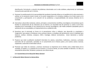 PROGRAMA	
  DE	
  EXPRESIONES	
  ARTÍSTICAS	
  7°,	
  8°	
  Y	
  9°	
  

identificación,	
   formulación	
   y	
   solución	
   de	
   problemas	
   relacionados	
   con	
   la	
   vida	
   cotidiana,	
   adquiriendo	
   las	
   habilidades	
  
necesarias	
  para	
  aprender	
  por	
  sí	
  mismos.	
  
c) Promover	
   la	
   autoformación	
   de	
   la	
   personalidad	
   del	
   estudiante	
   haciendo	
   énfasis	
   en	
   el	
   equilibrio	
   de	
   la	
   vida	
   emocional	
   y	
  
volitiva;	
   en	
   la	
   conciencia	
   moral	
   y	
   social,	
   en	
   la	
   acción	
   cooperativa,	
   en	
   la	
   iniciativa	
   creadora,	
   en	
   el	
   trato	
   social,	
   en	
   la	
  
comprensión	
   y	
   participación;	
   en	
   la	
   solución	
   de	
   los	
   problemas	
   y	
   responsabilidades	
   del	
   proceso	
   dinámico	
   de	
   la	
  
sociedad.	
  
d) Internalizar	
  y	
  desarrollar	
  conductas,	
  valores,	
  principios	
  y	
  conocimientos	
  científicos,	
  tecnológicos	
  y	
  humanísticos	
  que	
  le	
  
faciliten	
   la	
   comprensión	
   de	
   las	
   relaciones	
   con	
   el	
   entorno	
   y	
   la	
   necesidad	
   vital	
   de	
   preservar	
   su	
   salud	
   y	
   la	
   de	
   otros	
  
miembros	
   de	
   la	
   comunidad;	
   el	
   uso	
   racional	
   de	
   los	
   recursos	
   tecnológicos	
   y	
   del	
   medio	
   ambiente	
   apropiados	
   para	
   la	
  
satisfacción	
  de	
  sus	
  necesidades	
  y	
  el	
  mejoramiento	
  de	
  su	
  calidad	
  de	
  vida.	
  
e) Garantizar	
   que	
   el	
   alumnado	
   se	
   forme	
   en	
   el	
   pensamiento	
   crítico	
   y	
   reflexivo,	
   que	
   desarrolle	
   su	
   creatividad	
   e	
  
imaginación;	
  que	
  posean	
  y	
  fortalezcan	
  otros	
  procesos	
  básicos	
  y	
  complejos	
  del	
  pensamiento	
  como	
  la	
  habilidad	
  para	
  
observar,	
   analizar,	
   sintetizar,	
   comparar,	
   inferir,	
   investigar,	
   elaborar	
   conclusiones,	
   	
   tomar	
   decisiones	
   y	
   resolver	
  
problemas.	
  
f) Propiciar	
   que	
   toda	
   la	
   población	
   estudiantil	
   internalice	
   los	
   valores,	
   costumbres,	
   tradiciones,	
   creencias	
   y	
   actitudes	
  
esenciales	
   del	
   ser	
   panameño,	
   asentados	
   en	
   el	
   conocimiento	
   de	
   la	
   historia	
   patria	
   y	
   de	
   nuestra	
   cultura	
   nacional,	
  
respetando	
  y	
  valorando	
  la	
  diversidad	
  cultural.	
  

	
  
	
  
§
	
  

g) Promover	
   que	
   todos	
   los	
   alumnos	
   y	
   alumnas	
   reconozcan	
   la	
   importancia	
   de	
   la	
   familia	
   como	
   unidad	
   básica	
   de	
   la	
  
sociedad,	
  el	
  respeto	
  a	
  su	
  condición	
  de	
  ser	
  humano	
  y	
  a	
  la	
  de	
  los	
  demás,	
  así	
  como	
  también	
  el	
  derecho	
  a	
  la	
  vida	
  y	
  la	
  
necesidad	
  de	
  desarrollar,	
  fortalecer	
  y	
  preservar	
  una	
  cultura	
  de	
  paz.	
  
2.3	
  	
  Características	
  de	
  la	
  Educación	
  Básica	
  General	
  
La	
  Educación	
  Básica	
  General	
  es	
  democrática:	
  

4	
  

 