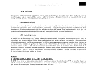 PROGRAMA	
  DE	
  EXPRESIONES	
  ARTÍSTICAS	
  7°,	
  8°	
  Y	
  9°	
  

	
  
2.4.1.3.	
  Parvularia	
  3	
  

	
  
Comprende	
   a	
   los	
   (as)	
   preescolares	
   de	
   cuatro	
   a	
   cinco	
   años,	
   los	
   (las)	
   cuales	
   se	
   incluyen	
   como	
   parte	
   del	
   primer	
   nivel	
   de	
  
enseñanza,	
   pero	
   bajo	
   la	
   responsabilidad	
   técnica	
   y	
   administrativa	
   de	
   la	
   Dirección	
   Nacional	
   de	
   Educación	
   Inicial,	
   la	
   cual	
  
coordinará	
  con	
  la	
  Dirección	
  Nacional	
  de	
  Educación	
  Básica	
  General.	
  
	
  
2.4.2.	
  Educación	
  primaria	
  
	
  
La	
   etapa	
   de	
   la	
   Educación	
   Primaria	
   comprende	
   las	
   edades	
   entre	
   seis	
   y	
   11	
   años.	
   	
   Permitirá,	
   por	
   un	
   lado,	
   la	
   continuidad,	
  
afianzamiento	
  y	
  desarrollo	
  de	
  las	
  áreas	
  cognoscitivas,	
  sicomotoras	
  y	
  socio	
  afectivas;	
  profundizándose	
  en	
  la	
  formación	
  de	
  la	
  
personalidad,	
   fortaleciendo	
   e	
   incrementando	
   sus	
   experiencias	
   sicosociales	
   para	
   el	
   eficaz	
   desenvolvimiento	
   en	
   su	
   vida	
   y	
   el	
  
desarrollo	
  de	
  las	
  diversas	
  competencias	
  intelectuales	
  a	
  fin	
  que	
  pueda	
  continuar	
  estudios	
  creativamente.	
  
	
  
2.4.3.	
  	
  Educación	
  premedia	
  
	
  
Es	
  la	
  etapa	
  final	
  de	
  la	
  Educación	
  Básica	
  General.	
  	
  Se	
  desarrolla	
  en	
  estudiantes	
  cuyas	
  edades	
  oscilan	
  entre	
  los	
  12	
  y	
  15	
  años.	
  	
  La	
  
misma	
  tiene	
  una	
  duración	
  de	
  tres	
  (3)	
  años.	
  	
  Este	
  estadio	
  de	
  desarrollo	
  se	
  caracteriza	
  por	
  corresponder	
  al	
  llamado	
  período	
  
crítico	
  o	
  de	
  trascendencia	
  en	
  el	
  desarrollo	
  del	
  sujeto;	
  en	
  él	
  (ella)	
  se	
  opera	
  	
  y	
  aparecen	
  rasgos	
  del	
  adulto(a),	
  como	
  resultado	
  de	
  
su	
   transformación	
   biológica,	
   al	
   igual	
   que	
   el	
   impulso	
   de	
   la	
   autoconciencia,	
   la	
   interacción	
   social	
   con	
   grupos	
   coetáneos	
   y	
  
relaciones	
   con	
   los	
   adultos.	
   	
   	
   	
   Este	
   estadio	
   corresponde	
   generalmente	
   al	
   inicio	
   de	
   la	
   primera	
   etapa	
   del	
   desarrollo	
   de	
   la	
  
adolescencia,	
  con	
  una	
  dinámica	
  e	
  intensa	
  actividad	
  social,	
  por	
  ello,	
  deberá	
  valorar	
  la	
  permeabilidad	
  del	
  joven	
  adolescente	
  de	
  
asimilar	
  modelos	
  y	
  valores,	
  a	
  construir	
  relaciones	
  con	
  sus	
  compañeros,	
  con	
  sus	
  padres	
  y	
  consigo	
  mismo	
  y	
  el	
  fortalecimiento	
  
de	
  los	
  intentos	
  en	
  el	
  joven,	
  por	
  realizar	
  sus	
  planes.	
  
	
  

	
  
Parte	
  III.	
  
3.	
  SITUACIÓN	
  ACTUAL	
  DE	
  LA	
  EDUCACIÓN	
  BÁSICA	
  GENERAL	
  

En	
   1999,	
   como	
   parte	
   del	
   proceso	
   de	
   modernización	
   educativa,	
   mediante	
   Decreto	
   Ejecutivo	
   Nº	
   4,	
   se	
   formaliza	
   el	
   plan	
   de	
  
estudio	
  y	
  programas	
  diseñados	
  para	
  implementar	
  en	
  los	
  centros	
  educativos	
  experimentales,	
  un	
  nuevo	
  modelo	
  pedagógico	
  
que	
  permitía	
  alcanzar	
  mayores	
  niveles	
  de	
  eficiencia	
  y	
  calidad	
  educativa.	
  
7	
  

 