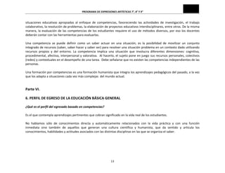 PROGRAMA	
  DE	
  EXPRESIONES	
  ARTÍSTICAS	
  7°,	
  8°	
  Y	
  9°	
  

situaciones	
   educativas	
   apropiadas	
   al	
   enfoque	
   de	
   competencias,	
   favoreciendo	
   las	
   actividades	
   de	
   investigación,	
   el	
   trabajo	
  
colaborativo,	
   la	
   resolución	
   de	
   problemas,	
   la	
   elaboración	
   de	
   proyectos	
   educativos	
   interdisciplinares,	
   entre	
   otros.	
   De	
   la	
   misma	
  
manera,	
   la	
   evaluación	
   de	
   las	
   competencias	
   de	
   los	
   estudiantes	
   requiere	
   el	
   uso	
   de	
   métodos	
   diversos,	
   por	
   eso	
   los	
   docentes	
  
deberán	
  contar	
  con	
  las	
  herramientas	
  para	
  evaluarlas.	
  
	
  
Una	
   competencia	
   se	
   puede	
   definir	
   como	
   un	
   saber	
   actuar	
   en	
   una	
   situación;	
   es	
   la	
   posibilidad	
   de	
   movilizar	
   un	
   conjunto	
  
integrado	
  de	
  recursos	
  (saber,	
  saber	
  hacer	
  y	
  saber	
  ser)	
  para	
  resolver	
  una	
  situación	
  problema	
  en	
  un	
  contexto	
  dado	
  utilizando	
  
recursos	
   propios	
   y	
   del	
   entorno.	
   La	
   competencia	
   implica	
   una	
   situación	
   que	
   involucra	
   diferentes	
   dimensiones:	
   cognitiva,	
  	
  
procedimental,	
  afectiva,	
  interpersonal	
  y	
  valorativa.	
  	
  Al	
  hacerlo,	
  el	
  sujeto	
  pone	
  en	
  juego	
  sus	
  recursos	
  personales,	
  colectivos	
  
(redes)	
  y	
  contextuales	
  en	
  el	
  desempeño	
  de	
  una	
  tarea.	
  	
  Debe	
  señalarse	
  que	
  no	
  existen	
  las	
  competencias	
  independientes	
  de	
  las	
  
personas.	
  
	
  
Una	
   formación	
   por	
   competencias	
   es	
   una	
   formación	
   humanista	
   que	
   integra	
   los	
   aprendizajes	
   pedagógicos	
   del	
   pasado,	
   a	
   la	
   vez	
  
que	
  los	
  adapta	
  a	
  situaciones	
  cada	
  vez	
  más	
  complejas	
  	
  del	
  mundo	
  actual.	
  
	
  
	
  

Parte	
  VI.	
  
	
  

6.	
  PERFIL	
  DE	
  EGRESO	
  DE	
  LA	
  EDUCACIÓN	
  BÁSICA	
  GENERAL	
  
	
  
¿Qué	
  es	
  el	
  perfil	
  del	
  egresado	
  basado	
  en	
  competencias?	
  
	
  
Es	
  el	
  que	
  contempla	
  aprendizajes	
  pertinentes	
  que	
  cobran	
  significado	
  en	
  la	
  vida	
  real	
  de	
  los	
  estudiantes.	
  
	
  
No	
   hablamos	
   sólo	
   de	
   conocimientos	
   directa	
   y	
   automáticamente	
   relacionados	
   con	
   la	
   vida	
   práctica	
   y	
   con	
   una	
   función	
  
inmediata	
   sino	
   también	
   de	
   aquellos	
   que	
   generan	
   una	
   cultura	
   científica	
   y	
   humanista,	
   que	
   da	
   sentido	
   y	
   articula	
   los	
  
conocimientos,	
  habilidades	
  y	
  actitudes	
  asociados	
  con	
  las	
  distintas	
  disciplinas	
  en	
  las	
  que	
  se	
  organiza	
  el	
  saber.	
  
	
  
	
  
	
  
	
  

13	
  

 