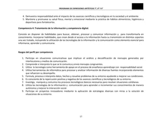 PROGRAMA	
  DE	
  EXPRESIONES	
  ARTÍSTICAS	
  7°,	
  8°	
  Y	
  9°	
  

4. Demuestra	
  responsabilidad	
  ante	
  el	
  impacto	
  de	
  los	
  avances	
  científicos	
  y	
  tecnológicos	
  en	
  la	
  sociedad	
  y	
  el	
  ambiente.	
  
5. Mantiene	
  y	
  promueve	
  su	
  salud	
  física,	
  mental	
  y	
  emocional	
  mediante	
  la	
  práctica	
  de	
  hábitos	
  alimenticios,	
  higiénicos	
  y	
  
deportivos	
  para	
  fortalecerlas.	
  

	
  
Competencia	
  4:	
  Tratamiento	
  de	
  la	
  información	
  y	
  competencia	
  digital.	
  
	
  
Consiste	
   en	
   disponer	
   de	
   habilidades	
   para	
   buscar,	
   obtener,	
   procesar	
   y	
   comunicar	
   información	
   y	
   	
   para	
   transformarla	
   en	
  
conocimiento.	
   Incorporar	
   habilidades,	
   que	
   crean	
   desde	
   el	
   acceso	
   a	
   la	
   información	
   hasta	
   su	
   transmisión	
   en	
   distintos	
   soportes	
  
una	
  vez	
  tratado,	
  incluyendo	
  la	
  utilización	
  de	
  las	
  tecnologías	
  de	
  la	
  información	
  y	
  la	
  comunicación	
  como	
  elemento	
  esencial	
  para	
  
informarse,	
  aprender	
  y	
  comunicarse.	
  
	
  
	
  
Rasgos	
  del	
  perfil	
  por	
  competencia	
  
	
  
1. Participa	
   en	
   situaciones	
   comunicativas	
   que	
   implican	
   el	
   análisis	
   y	
   decodificación	
   de	
   mensajes	
   generados	
   por	
  
interlocutores	
  y	
  medios	
  de	
  comunicación.	
  
2. Comprende	
  e	
  interpreta	
  lo	
  que	
  se	
  le	
  comunica	
  y	
  envía	
  mensajes	
  congruentes.	
  
3. Utiliza	
  	
  la	
  tecnología	
  como	
  herramienta	
  de	
  apoyo	
  en	
  el	
  proceso	
  de	
  enseñanza	
  aprendizaje	
  con	
  	
  responsabilidad	
  social.	
  
4. Utiliza	
  herramientas	
  de	
  informática	
  para	
  procesar	
  y	
  analizar	
  información	
  de	
  diversas	
  fuentes	
  incorporando	
  elementos	
  
que	
  refuercen	
  su	
  desempeño.	
  
5. Formula,	
  procesa	
  e	
  interpreta	
  datos,	
  hechos	
  y	
  resuelve	
  problemas	
  de	
  su	
  entorno	
  ayudando	
  a	
  mejorar	
  sus	
  condiciones.	
  
6. Es	
  consciente	
  de	
  la	
  repercusión	
  positiva	
  y	
  negativa	
  de	
  los	
  avances	
  científicos	
  y	
  tecnológicos	
  de	
  su	
  entorno.	
  
7. Investiga,	
  	
  manipula	
  y	
  comunica	
  los	
  procesos	
  tecnológicos	
  básicos	
  necesarios	
  para	
  resolver	
  situaciones	
  cotidianas.	
  	
  
8. Utiliza	
  las	
  tecnologías	
  de	
  la	
  información	
  y	
  	
  comunicación	
  para	
  aprender	
  e	
  incrementar	
  sus	
  conocimientos	
  de	
  manera	
  
autónoma	
  y	
  mejorar	
  la	
  interacción	
  social.	
  
9. Participa	
   en	
   proyectos	
   innovadores	
   mediante	
   la	
   aplicación	
   de	
   estrategias	
   diversas	
   con	
   miras	
   a	
   la	
   solución	
   de	
  
situaciones	
  de	
  su	
  entorno.	
  
	
  
	
  
	
  
	
  

17	
  

 