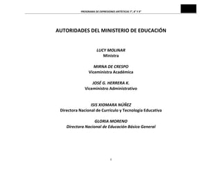 PROGRAMA	
  DE	
  EXPRESIONES	
  ARTÍSTICAS	
  7°,	
  8°	
  Y	
  9°	
  

	
  
AUTORIDADES	
  DEL	
  MINISTERIO	
  DE	
  EDUCACIÓN	
  
	
  
	
  
LUCY	
  MOLINAR	
  
Ministra	
  
	
  
MIRNA	
  DE	
  CRESPO	
  
Viceministra	
  Académica	
  
	
  
JOSÉ	
  G.	
  HERRERA	
  K.	
  
Viceministro	
  Administrativo	
  
	
  
	
  
ISIS	
  XIOMARA	
  NÚÑEZ	
  
Directora	
  Nacional	
  de	
  Currículo	
  y	
  Tecnología	
  Educativa	
  
	
  
GLORIA	
  MORENO	
  
Directora	
  Nacional	
  de	
  Educación	
  Básica	
  General	
  

	
  
	
  
	
  
ii	
  

 