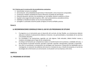  	
  	
  	
  	
  	
  	
  9.6.	
  Criterios	
  para	
  la	
  construcción	
  de	
  procedimientos	
  evaluativos	
  
Ø Autenticidad:	
  cercano	
  a	
  la	
  realidad.	
  
Ø Generalización:	
  alta	
  probabilidad	
  de	
  generalizar	
  el	
  desempeño	
  a	
  otras	
  situaciones	
  comparables.	
  	
  
Ø Focalización	
  múltiple:	
  posibilidad	
  de	
  evaluar	
  diferentes	
  resultados	
  de	
  aprendizaje.	
  
Ø Potencial	
  educativo:	
  permite	
  a	
  los	
  estudiantes	
  ser	
  más	
  hábiles,	
  diestros,	
  analíticos	
  y	
  críticos.	
  	
  
Ø Equidad:	
  evita	
  sesgos	
  derivados	
  de	
  género,	
  NEE,	
  nivel	
  socioeconómico,	
  procedencia	
  étnica.	
  
Ø Viabilidad:	
  es	
  factible	
  de	
  realizar	
  con	
  los	
  recursos	
  disponibles.	
  
Ø Corregible:	
  lo	
  solicitado	
  al	
  alumno	
  puede	
  corregirse	
  en	
  forma	
  confiable	
  y	
  precisa.	
  	
  

	
  
Parte	
  X.	
  
	
  
10. RECOMENDACIONES	
  GENERALES	
  PARA	
  EL	
  USO	
  DE	
  LOS	
  PROGRAMAS	
  DE	
  ESTUDIO	
  
	
  
1.
2.
3.
4.

El	
   programa	
   es	
   un	
   instrumento	
   para	
   el	
   desarrollo	
   del	
   currículo,	
   de	
   tipo	
   flexible,	
   sus	
   orientaciones	
   deberán	
  
adecuarse	
  mediante	
  el	
  planeamiento	
  didáctico	
  trimestral,	
  a	
  las	
  particularidades	
  y	
  necesidades	
  de	
  los	
  alumnos	
  
y	
  el	
  contexto	
  educativo.	
  
Las	
   actividades	
   y	
   las	
   evaluaciones	
   sugeridas	
   son	
   solo	
   algunas.	
   Cada	
   educador,	
   deberá	
   diseñar	
   nuevas	
   y	
  
creadoras	
  estrategias	
  para	
  el	
  logro	
  de	
  las	
  competencias.	
  
El	
  enfoque	
  de	
  formación	
  por	
  competencias	
  implica	
  la	
  transformación	
  de	
  las	
  prácticas	
  y	
  realidades	
  del	
  aula,	
  	
  a	
  
fin	
  de	
  propiciar	
  el	
  aprender	
  haciendo,	
  aprender	
  a	
  aprender,	
  aprender	
  a	
  desaprender	
  y	
  aprender	
  a	
  reaprender.	
  
Para	
   ello	
   se	
   recomienda	
   la	
   incorporación	
   de	
   estrategias	
   que	
   favorezcan	
   el	
   desarrollo	
   de	
   habilidades	
   para	
   la	
  
investigación,	
   la	
   resolución	
   de	
   problemas	
   del	
   entorno,	
   el	
   estudio	
   de	
   caso,	
   el	
   diseño	
   de	
   proyectos,	
   el	
   uso	
   de	
   las	
  
tecnologías	
  de	
  la	
  información	
  y	
  la	
  comunicación,	
  la	
  vinculación	
  con	
  las	
  empresas,	
  entre	
  otras.	
  

	
  
PARTE	
  XI	
  
	
  
11.	
  PROGRAMA	
  DE	
  ESTUDIO	
  
	
  
	
  

31

 