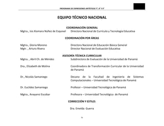 PROGRAMA	
  DE	
  EXPRESIONES	
  ARTÍSTICAS	
  7°,	
  8°	
  Y	
  9°	
  

EQUIPO	
  TÉCNICO	
  NACIONAL	
  
	
  
	
  

COORDINACIÓN	
  GENERAL	
  
Mgtra.,	
  Isis	
  Xiomara	
  Núñez	
  de	
  Esquivel	
   Directora	
  Nacional	
  de	
  Currículo	
  y	
  Tecnología	
  Educativa	
  
	
  
Mgtra.,	
  Gloria	
  Moreno	
  
Mgtr.	
  ,	
  Arturo	
  Rivera	
  
	
  
Mgtra.	
  ,	
  Abril	
  Ch.	
  de	
  Méndez	
  
Dra.,	
  Elizabeth	
  de	
  Molina	
  
	
  
	
  
Dr.,	
  Nicolás	
  Samaniego	
  
	
  
	
  
Dr.	
  Euclides	
  Samaniego	
  
	
  
Mgtra.,	
  Anayansi	
  Escobar	
  
	
  

COORDINACIÓN	
  POR	
  ÁREAS	
  
	
  
Directora	
  Nacional	
  de	
  Educación	
  Básica	
  General	
  
Director	
  Nacional	
  de	
  Evaluación	
  Educativa	
  
	
  
ASESORÍA	
  TÉCNICA	
  CURRICULAR	
  
Subdirectora	
  de	
  Evaluación	
  de	
  la	
  Universidad	
  de	
  Panamá	
  
	
  
Coordinadora	
  de	
  Transformación	
  Curricular	
  de	
  la	
  Universidad	
  
de	
  Panamá	
  
	
  
Decano	
   de	
   la	
   Facultad	
   de	
   Ingeniería	
   de	
   Sistemas	
  
Computacionales	
  –	
  Universidad	
  Tecnológica	
  de	
  Panamá	
  
	
  
Profesor	
  –	
  Universidad	
  Tecnológica	
  de	
  Panamá	
  
	
  
Profesora	
  –	
  Universidad	
  Tecnológica	
  	
  de	
  Panamá	
  
CORRECCIÓN	
  Y	
  ESTILO:	
  
	
  
Dra.	
  Emelda	
  	
  Guerra	
  
iv	
  

 