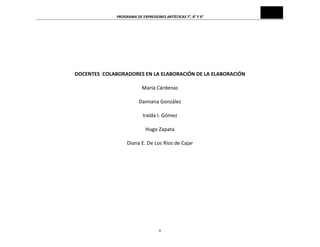 PROGRAMA	
  DE	
  EXPRESIONES	
  ARTÍSTICAS	
  7°,	
  8°	
  Y	
  9°	
  

	
  
	
  
	
  
	
  
	
  
	
  
DOCENTES	
  	
  COLABORADORES	
  EN	
  LA	
  ELABORACIÓN	
  DE	
  LA	
  ELABORACIÓN	
  	
  
	
  
María	
  Cárdenas	
  
	
  
Damiana	
  González	
  
	
  
Iraída	
  I.	
  Gómez	
  
	
  
Hugo	
  Zapata	
  
	
  
Diana	
  E.	
  De	
  Los	
  Ríos	
  de	
  Cajar	
  
	
  
	
  

v	
  

 