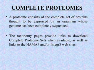 COMPLETE PROTEOMES
• A proteome consists of the complete set of proteins
thought to be expressed by an organism whose
genome has been completely sequenced.
• The taxonomy pages provide links to download
Complete Proteome Sets when available, as well as
links to the HAMAP and/or Integr8 web sites
 