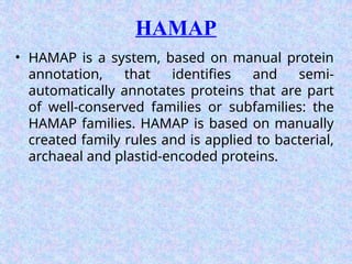 HAMAP
• HAMAP is a system, based on manual protein
annotation, that identifies and semi-
automatically annotates proteins that are part
of well-conserved families or subfamilies: the
HAMAP families. HAMAP is based on manually
created family rules and is applied to bacterial,
archaeal and plastid-encoded proteins.
 