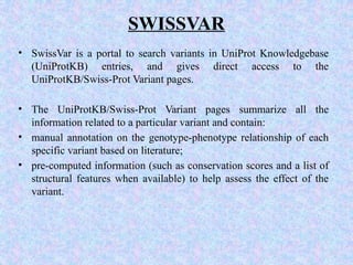 SWISSVAR
• SwissVar is a portal to search variants in UniProt Knowledgebase
(UniProtKB) entries, and gives direct access to the
UniProtKB/Swiss-Prot Variant pages.
• The UniProtKB/Swiss-Prot Variant pages summarize all the
information related to a particular variant and contain:
• manual annotation on the genotype-phenotype relationship of each
specific variant based on literature;
• pre-computed information (such as conservation scores and a list of
structural features when available) to help assess the effect of the
variant.
 