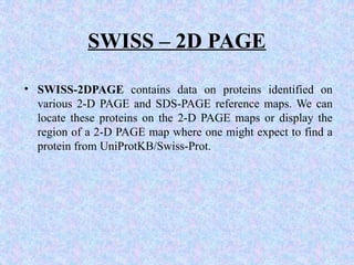 SWISS – 2D PAGE
• SWISS-2DPAGE contains data on proteins identified on
various 2-D PAGE and SDS-PAGE reference maps. We can
locate these proteins on the 2-D PAGE maps or display the
region of a 2-D PAGE map where one might expect to find a
protein from UniProtKB/Swiss-Prot.
 