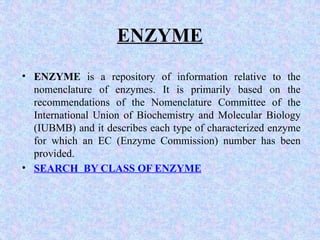 ENZYME
• ENZYME is a repository of information relative to the
nomenclature of enzymes. It is primarily based on the
recommendations of the Nomenclature Committee of the
International Union of Biochemistry and Molecular Biology
(IUBMB) and it describes each type of characterized enzyme
for which an EC (Enzyme Commission) number has been
provided.
• SEARCH BY CLASS OF ENZYME
 