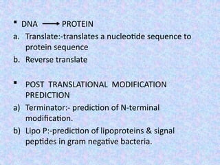  DNA PROTEIN
a. Translate:-translates a nucleotide sequence to
protein sequence
b. Reverse translate
 POST TRANSLATIONAL MODIFICATION
PREDICTION
a) Terminator:- prediction of N-terminal
modification.
b) Lipo P:-prediction of lipoproteins & signal
peptides in gram negative bacteria.
 