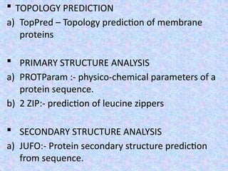  TOPOLOGY PREDICTION
a) TopPred – Topology prediction of membrane
proteins
 PRIMARY STRUCTURE ANALYSIS
a) PROTParam :- physico-chemical parameters of a
protein sequence.
b) 2 ZIP:- prediction of leucine zippers
 SECONDARY STRUCTURE ANALYSIS
a) JUFO:- Protein secondary structure prediction
from sequence.
 