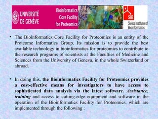 • The Bioinformatics Core Facility for Proteomics is an entity of the
Proteome Informatics Group. Its mission is to provide the best
available technology in bioinformatics for proteomics to contribute to
the research programs of scientists at the Faculties of Medicine and
Sciences from the University of Geneva, in the whole Switzerland or
abroad.
• In doing this, the Bioinformatics Facility for Proteomics provides
a cost-effective means for investigators to have access to
sophisticated data analysis via the latest software. Assistance,
training and access to cutting-edge equipment and software in the
operation of the Bioinformatics Facility for Proteomics, which are
implemented through the following :
 