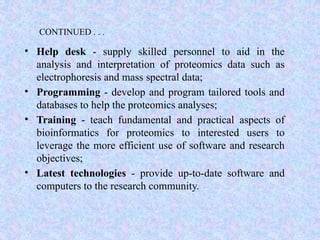 CONTINUED . . .
• Help desk - supply skilled personnel to aid in the
analysis and interpretation of proteomics data such as
electrophoresis and mass spectral data;
• Programming - develop and program tailored tools and
databases to help the proteomics analyses;
• Training - teach fundamental and practical aspects of
bioinformatics for proteomics to interested users to
leverage the more efficient use of software and research
objectives;
• Latest technologies - provide up-to-date software and
computers to the research community.
 