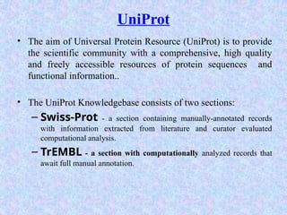 UniProt
• The aim of Universal Protein Resource (UniProt) is to provide
the scientific community with a comprehensive, high quality
and freely accessible resources of protein sequences and
functional information..
• The UniProt Knowledgebase consists of two sections:
– Swiss-Prot - a section containing manually-annotated records
with information extracted from literature and curator evaluated
computational analysis.
– TrEMBL - a section with computationally analyzed records that
await full manual annotation.
 