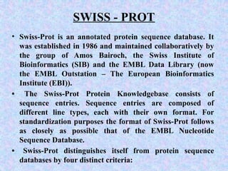 SWISS - PROT
• Swiss-Prot is an annotated protein sequence database. It
was established in 1986 and maintained collaboratively by
the group of Amos Bairoch, the Swiss Institute of
Bioinformatics (SIB) and the EMBL Data Library (now
the EMBL Outstation – The European Bioinformatics
Institute (EBI)).
• The Swiss-Prot Protein Knowledgebase consists of
sequence entries. Sequence entries are composed of
different line types, each with their own format. For
standardization purposes the format of Swiss-Prot follows
as closely as possible that of the EMBL Nucleotide
Sequence Database.
• Swiss-Prot distinguishes itself from protein sequence
databases by four distinct criteria:
 
