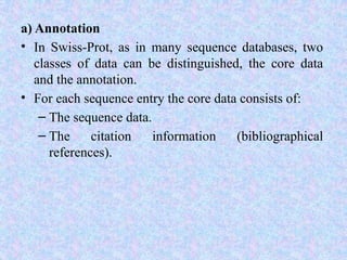 a) Annotation
• In Swiss-Prot, as in many sequence databases, two
classes of data can be distinguished, the core data
and the annotation.
• For each sequence entry the core data consists of:
– The sequence data.
– The citation information (bibliographical
references).
 