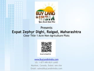 Presents
Expat Zephyr Dighi, Raigad, Maharashtra
      Clear Title 1 Acre Non-Agriculture Plots




               www.BuyLandInIndia.com
                US: 1-877-NRI-BUY-LAND
            Mumbai, Canada, Dubai: see site
            Email: sales@BuyLandInIndia.com
 