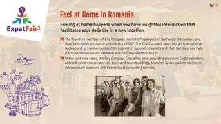 ExpatFair3
16/19
Feel at Home in Romania
Feeling at home happens when you have insightful information that
facilitates your daily life in a new location.
	The founding members of City Compass started off as expats in Bucharest themselves and
have been serving this community since 2007. The City Compass team has an international
background or involvement and an interest in supporting expats and their families, and help
them out by using their personal and professional experience.
	In the past nine years, the City Compass Group has been providing premium English content:
online & print, customized city tours and team buildings, brunches & live cooking classes in
extraordinary locations and intercultural consulting services.
 