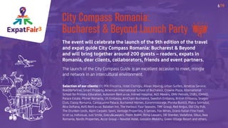 ExpatFair3
6/19
City Compass Romania:
Bucharest & Beyond Launch Party
The event will celebrate the launch of the 9th edition of the travel
and expat guide City Compass Romania: Bucharest & Beyond
and will bring together around 200 guests – readers, expats in
Romania, dear clients, collaborators, friends and event partners.
The launch of the City Compass Guide is an excellent occasion to meet, mingle
and network in an intercultural environment.
Selection of our clients: EY, PFK Finconta, Hotel Cismigiu, Rilvan Moving, Urban Surfers, Ametras Service,
Roedl&Partner, Smart Property, American International School of Bucharest, Crowne Plaza, International
School for Primary Education, Autonom Rent-a-car, Inimed Hospital, AGS Movers, OMV Petrom, DSBU, IOANID,
Palace Estate, Pörner Romania, US Embassy, AmCham Bucharest, Swedish Embassy, British Embassy, Snagov
Club, Classy Romania, Cantacuzino Palace, Bucharest Homes, Euromnistorage, Pivnita Bunicii, Piatra Soimului,
Atra Doftana, AVIS Rent-a-car, Balaban Inn, The Harbour, Four Seasons, TMF Group, Red Angus, Old City Pub,
The Drunken Lords, Alpin Carpatic Sport, Vantage Properties, 5 Senses, Fox Wines, Grano Italian Fine Food,
Ici et La, Indivizual, Just Smile, Grecu&Lawyers, Poem Boem, Rima Lawyers, DB Shenker, Vodafone, Sibus, Ikea
Romania, Nordis Properties, Accor Group – Novotel Hotel, Gosselin Mobility, Green Village Resort and others.
 