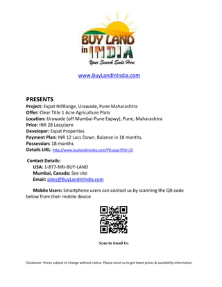 www.BuyLandInIndia.com



PRESENTS
Project: Expat HillRange, Urawade, Pune Maharashtra
Offer: Clear Title 1 Acre Agriculture Plots
Location: Urawade (off Mumbai-Pune Expwy), Pune, Maharashtra
Price: INR 28 Lacs/acre
Developer: Expat Properties
Payment Plan: INR 12 Lacs Down. Balance in 18 months.
Possession: 18 months
Details URL: http://www.buylandinindia.com/PD.aspx?PID=25

Contact Details:
  USA: 1-877-NRI-BUY-LAND
  Mumbai, Canada: See site
  Email: sales@BuyLandInIndia.com

   Mobile Users: Smartphone users can contact us by scanning the QR code
below from their mobile device




Disclaimer: Prices subject to change without notice. Please email us to get latest prices & availability information.
 