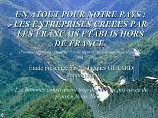 UN ATOUT POUR NOTRE PAYS : LES ENTREPRISES CREEES PAR LES FRANCAIS ETABLIS HORS DE FRANCE   « Les hommes construisent trop de  murs  et pas assez de ponts » Isaac Newton (Première approche : étude de 258 cas répartis sur 4 continents et 45 pays) 2004 Étude présentée par M. Jacques GERARD rapporteur 