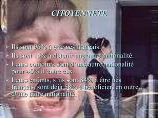 CITOYENNETE Ils sont 96% à être nés français. Ils sont 15% à détenir une autre nationalité. Leurs conjoints sont d’une autre nationalité pour 46% d’entre eux. Leurs enfants, s’ils sont 84% à être nés français, sont déjà 58% à bénéficier, en outre, d’une autre nationalité.  