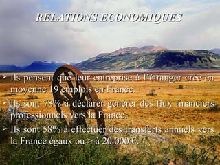 RELATIONS ECONOMIQUES   Ils pensent que leur entreprise à l’étranger crée en moyenne 19 emplois en France. Ils sont 78% à déclarer générer des flux financiers professionnels vers la France. Ils sont 58% à effectuer des transferts annuels vers la France égaux ou > à 20.000 €. 