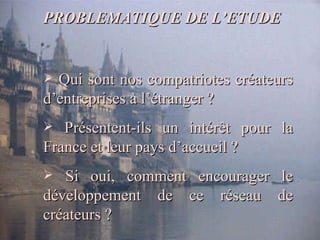 PROBLEMATIQUE DE L’ETUDE Qui sont nos compatriotes créateurs d’entreprises à l’étranger ? Présentent-ils un intérêt pour la France et leur pays d’accueil ?  Si oui, comment encourager le développement de ce réseau de créateurs ? 