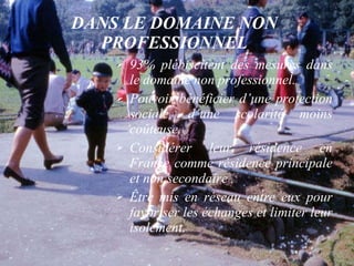 DANS LE DOMAINE NON PROFESSIONNEL 93% plébiscitent des mesures dans le domaine non professionnel. Pouvoir bénéficier d’une protection sociale, d’une scolarité moins coûteuse.  Considérer leur résidence en France comme résidence principale et non secondaire . Être mis en réseau entre eux pour favoriser les échanges et limiter leur isolement. 