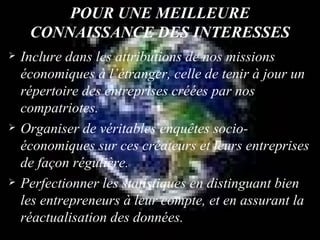 POUR UNE MEILLEURE CONNAISSANCE DES INTERESSES Inclure dans les attributions de nos missions économiques à l’étranger, celle de tenir à jour un répertoire des entreprises créées par nos compatriotes.  Organiser de véritables enquêtes socio-économiques sur ces créateurs et leurs entreprises de façon régulière. Perfectionner les statistiques en distinguant bien les entrepreneurs à leur compte, et en assurant la réactualisation des données. 