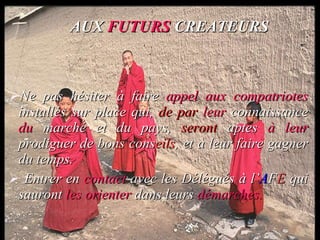 AUX  FUTURS  CREATEURS Ne pas hésiter à  faire   appel aux   compatriotes  installés sur place qui,  de par   leur  connaissance  du  marché  et du pays,  seront  aptes  à leur  prodiguer de  bons cons eils ,  et à  leur faire  gagner du temps. Entrer en  contact  avec  les Délégués à l’ A F E  qui  sauront  les orienter   dans leurs   démarches. 