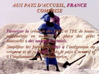 AUX PAYS D’ACCUEIL,  FRANCE  COMPRISE Favoriser la  création des PME et TPE de toutes nationalités en mettant en place des prêts bancaires à  des taux   préférentiels. Simplifier les formalités  liées à  l’intégration du créateur et de sa  famille  dans le pays d’accueil et à l’implantation de son entreprise. 