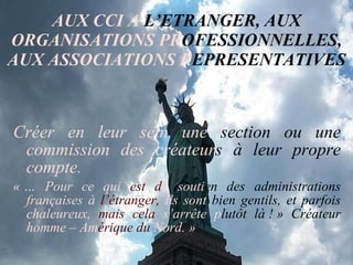 AUX CCI A  L’ETRANGER, AUX  ORGANISATIONS PR OFESSIONNELLES,  AUX ASSOCIATIONS   R EPRESENTATIVES Créer en leur sein une  section ou une  commission des créateur s   à leur propre  compte. « … Pour ce qui  est d u   souti en   des administrations  françaises à  l’étranger,  ils sont  bien gentils, et   parfois  chaleureux,  mais cela  s’arrête p lutôt là ! » Créateur  homme – Am érique   du  Nord. » 
