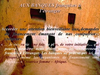 AUX BANQUES françaises à l’étranger Accorder  une attention bienveillante aux demandes de financement émanant de nos compatriot es  créateurs. « … Je suis   ra vie , une fois  de pl us, de   votre   initiativ e… q ui  pourra peut-être nous aider ,  nous les entrepreneurs français à l’étranger. Les banques ne prêtent pas ici, en  Afrique,  même les organismes   de financement sont frileux… »  Créatrice femme – Afrique. 