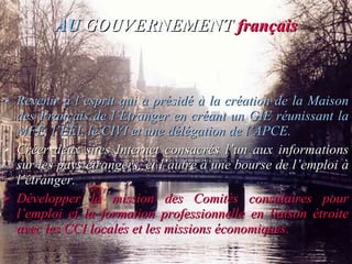 AU   GOUVERNEMENT   français Revenir à l’esprit qui a présidé à la création de la Maison des Français de l’Etranger en créant un GIE réunissant la MFE, l’EEI, le CIVI et une délégation de l’APCE. Créer deux sites Internet consacrés l’un aux informations sur les pays étrangers, et l’autre à une bourse de l’emploi à l’étranger. Développer la mission des Comités consulaires pour l’emploi et la formation professionnelle en liaison étroite avec les CCI locales et les missions économiques. 