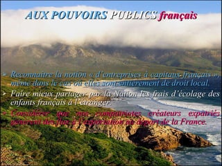 AUX POUVOIRS   PUBLICS  français Reconnaître la notion « d’entreprises à capitaux français », même dans le cas où elles sont entièrement de droit local. Faire mieux partager par la Nation les frais d’écolage des enfants français à l’étranger. Considérer que nos compatriotes créateurs expatriés génèrent des flux à l’exportation au départ de la France. 
