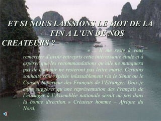 ET SI NOUS LAISSIONS LE MOT DE LA  FIN A L’UN DE NOS CREATEURS ? « … Il me reste à vous remercier d’avoir entrepris cette intéressante étude et à espérer que les recommandations qu’elle ne manquera pas de contenir ne resteront pas lettre morte. Certains souhaits sont répétés inlassablement via le Sénat ou le Conseil Supérieur des Français de l’Etranger. Dois-je enfin suggérer qu’une représentation des Français de l’étranger à l’Assemblée nationale serait un pas dans la bonne direction. » Créateur homme – Afrique du Nord. 