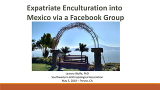 Expatriate Enculturation into
Mexico via a Facebook Group
Leanna Wolfe, PhD
Southwestern Anthropological Association
May 5, 2018 – Fresno, CA
 