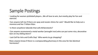 Sample Postings
• Looking for women pickleball players…We all love to win, but mostly play for fun and
exercise.
• Can anyone tell me if there are spay and neuter clinics for cats? Would like to help out a
momma and her 7 kitten litter.
• Is there anywhere lakeside that sells Birkenstocks?
• Can anyone recommend a metal worker (wrought iron) who can put some nice, decorative
bars on my sliding doors?
• Last Call for Arts and Crafts Day! Who wants to go shopping?
•Does anyone know if there is a compounding pharmacy in the area for bio identical
hormones?
 