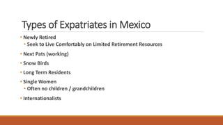 Types of Expatriates in Mexico
• Newly Retired
• Seek to Live Comfortably on Limited Retirement Resources
• Next Pats (working)
• Snow Birds
• Long Term Residents
• Single Women
• Often no children / grandchildren
• Internationalists
 