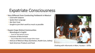 Expatriate Consciousness
• Very Different from Conducting Fieldwork in Mexico!
• Lived with Subjects
• Spoke their Languag...