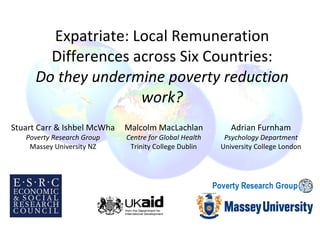 Expatriate: Local Remuneration Differences across Six Countries: Do they undermine poverty reduction work? Malcolm MacLachlan Centre for Global Health Trinity College Dublin Stuart Carr & Ishbel McWha Poverty Research Group Massey University NZ Adrian Furnham Psychology Department University College London 
