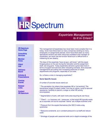 Expatriate Management:
                                                          Is it in Crisis?
.



    HR Spectrum
                    The management of expatriates has never been more complex than it is
    Home Page.
                    today: never have there been so many companies sending so many
    Consulting      employees on assignments abroad; never have there been so many
    Services.       specialized vendors and other resources available to the manager of
                    expatriates; yet never has the function faced such a difficult time in
    Member          mastering its own destiny.
    Firms.
                    The days of the expatriate “have six-gun, will travel,” with the expat
    Client          foraging about on his own during the relocation and the assignment
    List.           itself, are long gone. Today expatriates demand a great deal more in
                    terms of support and services when relocating overseas. And corporate
    Advisory        managements are putting ever increasing pressures on expat
    Board.          departments and programs, especially to cut costs.

    Articles &      So, is there a crisis in managing expatriates?
    Presentations
                    Some Specific Issues
    Coming
    Events.         A number of concrete issues stand out:
    Related         * The perception (by others) that expatriate HR is “not working” The
    Links.          tremendous range of subject matter, from tax to culture, comp to spousal
                    assistance, hardship to payroll, a range no other HR activity
    Contact         encompasses
    HR Spectrum
                    * Segmentation of work, with each niche area requiring its own focus

                    * “Client” – i.e. business unit – pressures, in that expat HR typically exists
                    as a corporate unit but its corporate “clients” are multiple business units

                    * Pressure from the expats themselves (the 300 E-mails-a-day
                    syndrome)

                    * Resource constraints, as in constant pressure to cut staff and reduce
                    costs

                    * Shortage of people with seasoned skills and in-depth knowledge of the
 