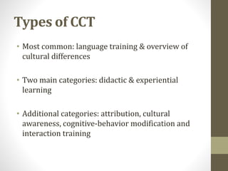 Types of CCT 
• Most common: language training & overview of 
cultural differences 
• Two main categories: didactic & experiential 
learning 
• Additional categories: attribution, cultural 
awareness, cognitive-behavior modification and 
interaction training 
 