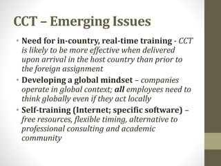 CCT – Emerging Issues 
• Need for in-country, real-time training - CCT 
is likely to be more effective when delivered 
upon arrival in the host country than prior to 
the foreign assignment 
• Developing a global mindset – companies 
operate in global context; all employees need to 
think globally even if they act locally 
• Self-training (Internet; specific software) – 
free resources, flexible timing, alternative to 
professional consulting and academic 
community 
 